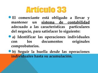 El comerciante está obligado a llevar y
 mantener un sistema de contabilidad
 adecuado a las características particulares
 del negocio, para satisfacer lo siguiente:
a) Identificar las operaciones individuales
 con     los       documentos         originales
 comprobatorios.
b) Seguir la huella desde las operaciones
 individuales hasta su acumulación.
 