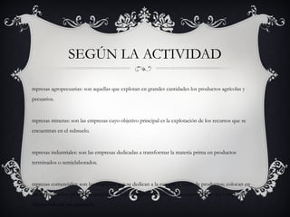 Según la actividad

 •   Empresas agropecuarias: son aquellas que explotan en grandes cantidades los productos
     agrícolas y pecuarios.
 •   Empresas mineras: son las empresas cuyo objetivo principal es la explotación de los recursos
     que se encuentran en el subsuelo.
 •   Empresas industriales: son las empresas dedicadas a transformar la materia prima en
     productos terminados o semielaborados.
 •   Empresas comerciales: son las empresas que se dedican a la compra y venta de productos;
     colocan en los mercados los productos naturales, semielaborados y terminados a mayor
     precio del comprado, obteniendo así una ganancia.
 •   Empresas de servicios: son las empresas que buscan prestar un servicio para satisfacer las
     necesidades de la comunidad, ya sea salud, educación, transporte, recreación, servicios
     públicos, etc.
 