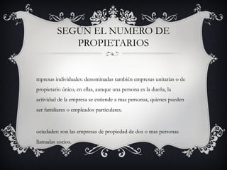 Según el numero de propietarios
• Empresas individuales: denominadas también empresas
  unitarias o de propietario único, en ellas, aunque una persona
  es la dueña, la actividad de la empresa se extiende a mas
  personas, quienes pueden ser familiares o empleados
  particulares.
• Sociedades: son las empresas de propiedad de dos o mas
  personas llamadas socios.
 