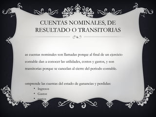 CUENTAS NOMINALES, DE
       RESULTADO O TRANSITORIAS


as cuentas nominales son llamadas porque al final de un ejercicio
contable dan a conocer las utilidades, costos y gastos, y son
transitorias porque se cancelan al cierre del periodo contable.


omprende las cuentas del estado de ganancias y perdidas:
      • Ingresos
      • Gastos
      • costos
 