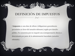 DEFINICIÓN DE IMPUESTOS


l impuesto es una clase de tributo (obligaciones generalmente
pecuniarias en favor del acreedor tributario) regido por derecho
público. Se caracteriza por no requerir una contraprestación directa o
determinada por parte de la administración hacendaria (acreedor
tributario).
 