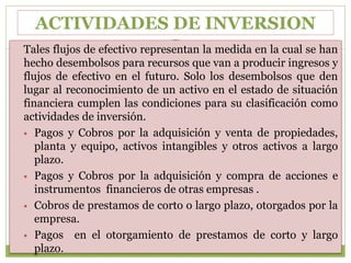 ACTIVIDADES DE INVERSION
Tales flujos de efectivo representan la medida en la cual se han
hecho desembolsos para recursos que van a producir ingresos y
flujos de efectivo en el futuro. Solo los desembolsos que den
lugar al reconocimiento de un activo en el estado de situación
financiera cumplen las condiciones para su clasificación como
actividades de inversión.
 Pagos y Cobros por la adquisición y venta de propiedades,
planta y equipo, activos intangibles y otros activos a largo
plazo.
 Pagos y Cobros por la adquisición y compra de acciones e
instrumentos financieros de otras empresas .
 Cobros de prestamos de corto o largo plazo, otorgados por la
empresa.
 Pagos en el otorgamiento de prestamos de corto y largo
plazo.
 