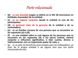 Parte relacionada
• (b) es una asociada (según se define en la NIC 28 Inversiones en
Entidades Asociadas) de la entidad;
• (c) es un negocio conjunto, donde la entidad es uno de los
participantes
• (d) es personal clave de la gerencia de la entidad o de su
controladora;
• (e) es un familiar cercano de una persona que se encuentre en
los supuestos (a) o (d);
• (f) es una entidad sobre la cual alguna de las personas que se
encuentra en los supuestos (d) o (e) ejerce control, control
conjunto o influencia significativa, o bien cuenta, directa o
indirectamente, con un importante poder de voto; o
• (g) es un plan de beneficios post-empleo para los trabajadores, ya
sean de la propia entidad o de alguna otra que sea parte
relacionada de ésta.
 