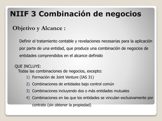 Objetivo y Alcance :
Definir el tratamiento contable y revelaciones necesarias para la aplicación
por parte de una entidad, que produce una combinación de negocios de
entidades comprendidos en el alcance definido
QUE INCLUYE:
Todas las combinaciones de negocios, excepto:
1) Formación de Joint Venture (IAS 31)
2) Combinaciones de entidades bajo control común
3) Combinaciones incluyendo dos o más entidades mutuales
4) Combinaciones en las que los entidades se vinculan exclusivamente por
contrato (sin obtener la propiedad)
NIIF 3 Combinación de negocios
 