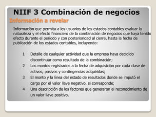 1 Detalle de cualquier actividad que la empresa haya decidido
discontinuar como resultado de la combinación;
2 Los montos registrados a la fecha de adquisición por cada clase de
activos, pasivos y contingencias adquiridas;
3 El monto y la línea del estado de resultados donde se imputó el
cargo por el valor llave negativo, si corresponde;
4 Una descripción de los factores que generaron el reconocimiento de
un valor llave positivo.
Información que permita a los usuarios de los estados contables evaluar la
naturaleza y el efecto financiero de la combinación de negocios que haya tenido
efecto durante el período y con posterioridad al cierre, hasta la fecha de
publicación de los estados contables, incluyendo:
Información a revelar
NIIF 3 Combinación de negocios
 