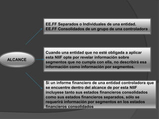 ALCANCE
EE.FF Separados o Individuales de una entidad.
EE.FF Consolidados de un grupo de una controladora
Cuando una entidad que no esté obligada a aplicar
esta NIIF opte por revelar información sobre
segmentos que no cumpla con ella, no describirá esa
información como información por segmentos.
Si un informe financiero de una entidad controladora que
se encuentre dentro del alcance de por esta NIIF
incluyese tanto sus estados financieros consolidados
como sus estados financieros separados, sólo se
requerirá información por segmentos en los estados
financieros consolidados
 