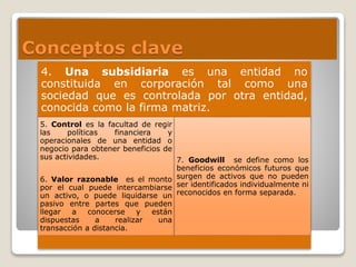 Conceptos clave
4. Una subsidiaria es una entidad no
constituida en corporación tal como una
sociedad que es controlada por otra entidad,
conocida como la firma matriz.
5. Control es la facultad de regir
las políticas financiera y
operacionales de una entidad o
negocio para obtener beneficios de
sus actividades.
6. Valor razonable es el monto
por el cual puede intercambiarse
un activo, o puede liquidarse un
pasivo entre partes que pueden
llegar a conocerse y están
dispuestas a realizar una
transacción a distancia.
7. Goodwill se define como los
beneficios económicos futuros que
surgen de activos que no pueden
ser identificados individualmente ni
reconocidos en forma separada.
 