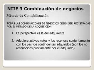 Método de Contabilización
TODAS LAS COMBINACIONES DE NEGOCIOS DEBEN SER REGISTRADAS
POR EL MÉTODO DE LA ADQUISICIÓN
1. La perspectiva es la del adquirente
2. Adquiere activos netos y los reconoce conjuntamente
con los pasivos contingentes adquiridos (aún los no
reconocidos previamente por el adquirido)
NIIF 3 Combinación de negocios
 