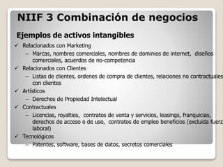 Ejemplos de activos intangibles
NIIF 3 Combinación de negocios
 Relacionados con Marketing
– Marcas, nombres comerciales, nombres de dominios de internet, diseños
comerciales, acuerdos de no-competencia
 Relacionados con Clientes
– Listas de clientes, ordenes de compra de clientes, relaciones no contractuales
con clientes
 Artísticos
– Derechos de Propiedad Intelectual
 Contractuales
– Licencias, royalties, contratos de venta y servicios, leasings, franquicias,
derechos de acceso o de uso, contratos de empleo beneficios (excluida fuerza
laboral)
 Tecnológicos
– Patentes, software, bases de datos, secretos comerciales
 