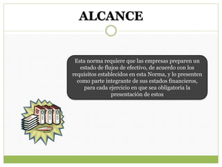 ALCANCE
Esta norma requiere que las empresas preparen un
estado de flujos de efectivo, de acuerdo con los
requisitos establecidos en esta Norma, y lo presenten
como parte integrante de sus estados financieros,
para cada ejercicio en que sea obligatoria la
presentación de estos
 