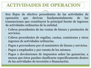 ACTIVIDADES DE OPERACION
Son flujos de efectivo procedentes de las actividades de
operación que derivan fundamentalmente de las
transacciones que constituyen la principal fuente de ingresos
de actividades ordinarias de la entidad.
 Cobros procedentes de las ventas de bienes y prestación de
servicios.
 Cobros procedentes de regalías, cuotas, comisiones y otros
ingresos de actividades ordinarias.
 Pagos a proveedores por el suministro de bienes y servicios.
 Pagos a empleados y por cuenta de los mismos.
 Pagos o devoluciones de impuestos sobre las ganancias, a
menos que éstos puedan clasificarse específicamente dentro
de las actividades de inversión o financiación.
 
