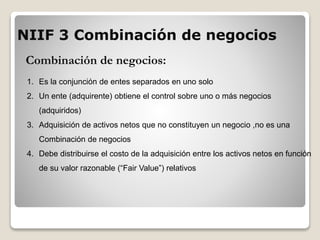Combinación de negocios:
1. Es la conjunción de entes separados en uno solo
2. Un ente (adquirente) obtiene el control sobre uno o más negocios
(adquiridos)
3. Adquisición de activos netos que no constituyen un negocio ,no es una
Combinación de negocios
4. Debe distribuirse el costo de la adquisición entre los activos netos en función
de su valor razonable (“Fair Value”) relativos
NIIF 3 Combinación de negocios
 
