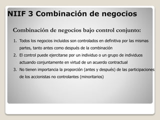 Combinación de negocios bajo control conjunto:
1. Todos los negocios incluidos son controlados en definitiva por las mismas
partes, tanto antes como después de la combinación
2. El control puede ejercitarse por un individuo o un grupo de individuos
actuando conjuntamente en virtud de un acuerdo contractual
3. No tienen importancia la proporción (antes y después) de las participaciones
de los accionistas no controlantes (minoritarios)
NIIF 3 Combinación de negocios
 