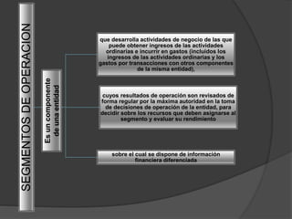 SEGMENTOSDEOPERACION
que desarrolla actividades de negocio de las que
puede obtener ingresos de las actividades
ordinarias e incurrir en gastos (incluidos los
ingresos de las actividades ordinarias y los
gastos por transacciones con otros componentes
de la misma entidad),
cuyos resultados de operación son revisados de
forma regular por la máxima autoridad en la toma
de decisiones de operación de la entidad, para
decidir sobre los recursos que deben asignarse al
segmento y evaluar su rendimiento
sobre el cual se dispone de información
financiera diferenciada
Esuncomponente
deunaentidad
 