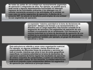 No todas las partes de una entidad son necesariamente segmentos
de operación o integrantes de ellos. Por ejemplo, es posible que la
sede social o algunos departamentos funcionales no obtengan
ingresos de las actividades ordinarias o los obtengan con un
carácter meramente accesorio a las actividades de la entidad, en
cuyo caso no serían segmentos de operación. A efectos de la
presente NIIF, los planes de beneficios post-empleo de una entidad
no son segmentos de operación.
La expresión “máxima autoridad en la toma de decisiones de
operación” designa una función y no necesariamente a un
directivo con un cargo específico. Esa función consiste en la
asignación de recursos a los segmentos de operación de una
entidad y la evaluación de su rendimiento. Con frecuencia, la
máxima autoridad en la toma de decisiones de operación de una
entidad es su presidente ejecutivo o su director de operaciones,
pero podría ser también, por ejemplo, un grupo de directores
ejecutivos u otros.
Esta estructura es referida a veces como organización matricial.
Por ejemplo, en algunas entidades, ciertos directivos son
responsables de diferentes líneas de productos y servicios en
todo el mundo, mientras que otros lo son de zonas geográficas
específicas. La máxima autoridad en la toma de decisiones de
operación examina de forma regular los resultados de operación
de ambos conjuntos de componentes y cuenta con información
financiera sobre ambos. En esa situación, la entidad determinará
cuál es el conjunto cuyos componentes definen los segmentos
de operación por referencia al principio básico.
 