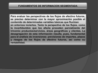 FUNDAMENTOS DE INFORMACION SEGMENTADA
Para evaluar las perspectivas de los flujos de efectivo futuros,
es preciso determinar con la mayor aproximación posible el
contenido de determinadas variables básicas que fluctúan
en entornos inciertos. Tanto la perspectiva de los flujos, como
la incertidumbre que los afecta proceden parcialmente del
trinomio productos/servicios, áreas geográficas y clientes. La
desagregación de esta información resulta, pues, fundamental
para el análisis de inversiones: previsiones de importes, plazos
y riesgos de los flujos de efectivo futuros, así como su
rentabilidad.
 