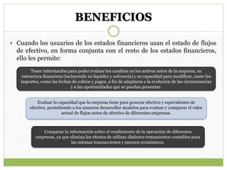 BENEFICIOS
 Cuando los usuarios de los estados financieros usan el estado de flujos
de efectivo, en forma conjunta con el resto de los estados financieros,
ello les permite:
Tener información para poder evaluar los cambios en los activos netos de la empresa, su
estructura financiera (incluyendo su liquidez y solvencia) y su capacidad para modificar, tanto los
importes, como las fechas de cobros y pagos, a fin de adaptarse a la evolución de las circunstancias
y a las oportunidades que se puedan presentar.
Evaluar la capacidad que la empresa tiene para generar efectivo y equivalentes de
efectivo, permitiendo a los usuarios desarrollar modelos para evaluar y comparar el valor
actual de flujos netos de efectivo de diferentes empresas.
Comparar la información sobre el rendimiento de la operación de diferentes
empresas, ya que elimina los efectos de utilizar distintos tratamientos contables para
las mismas transacciones y sucesos económicos.
 