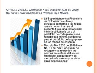 ARTÍCULO 2.6.9.1.7 (ARTÍCULO 7 DEL DECRETO 4936 DE 2009)
CÁLCULO Y DIVULGACIÓN DE LA RENTABILIDAD MÍNIMA.

                              La Superintendencia Financiera
                               de Colombia calculará y
                               divulgará conforme a las reglas
                               que se determinan en el
                               presente titulo, una rentabilidad
                               mínima obligatoria para el
                               portafolio de corto plazo y una
                               rentabilidad mínima obligatoria
                               para el portafolio de largo plazo
                               de los fondos de cesantía.
                              Decreto No. 2555 de 2010 Hoja
                               No. 81 de 776 “Por el cual se
                               recogen y se reexpiden las
                               normas en materia del sector
                               financiero, asegurador y del
                               mercado de valores y se dictan
                               otras disposiciones”
 