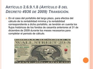 ARTÍCULO 2.6.9.1.8 (ARTÍCULO 8 DEL
DECRETO 4936 DE 2009) TRANSICIÓN.
   En el caso del portafolio del largo plazo, para efectos del
    cálculo de la rentabilidad mínima y la rentabilidad
    correspondiente a dicho portafolio, se tendrán en cuenta los
    flujos históricos de los fondos de cesantía anteriores al 31 de
    diciembre de 2009 durante los meses necesarios para
    completar el periodo de cálculo.
 