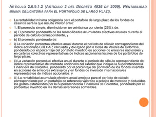 ARTÍCULO 2.6.9.1.2 (ARTÍCULO 2 DEL DECRETO 4936 DE 2009). RENTABILIDAD
MÍNIMA OBLIGATORIA PARA EL PORTAFOLIO DE LARGO PLAZO.

   La rentabilidad mínima obligatoria para el portafolio de largo plazo de los fondos de
    cesantía será la que resulte inferior entre:
   1. El promedio simple, disminuido en un veinticinco por ciento (25%), de:
   a) El promedio ponderado de las rentabilidades acumuladas efectivas anuales durante el
    período de cálculo correspondiente, y
   b) El promedio ponderado de:
   i) La variación porcentual efectiva anual durante el período de cálculo correspondiente del
    índice accionario COLCAP, calculado y divulgado por la Bolsa de Valores de Colombia,
    ponderado por el porcentaje del portafolio invertido en acciones de emisores nacionales y
    en carteras colectivas representativas de índices accionarios locales de los portafolios de
    largo plazo;
   ii) La variación porcentual efectiva anual durante el período de cálculo correspondiente del
    índice representativo del mercado accionario del exterior que indique la Superintendencia
    Financiera de Colombia, ponderado por el porcentaje del portafolio de los fondos invertido
    en acciones de emisores extranjeros y en fondos de inversión internacionales
    representativos de índices accionarios; y
   iii) La rentabilidad acumulada efectiva anual arrojada para el período de cálculo
    correspondiente por un portafolio de referencia valorado a precios de mercado y deducidos
    los gastos establecidos por la Superintendencia Financiera de Colombia, ponderado por el
    porcentaje invertido en las demás inversiones admisibles.
 