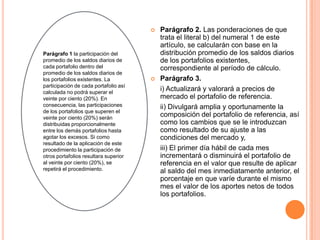   Parágrafo 2. Las ponderaciones de que
                                           trata el literal b) del numeral 1 de este
                                           artículo, se calcularán con base en la
Parágrafo 1 la participación del           distribución promedio de los saldos diarios
promedio de los saldos diarios de          de los portafolios existentes,
cada portafolio dentro del                 correspondiente al período de cálculo.
promedio de los saldos diarios de
los portafolios existentes. La            Parágrafo 3.
participación de cada portafolio así
calculada no podrá superar el
                                           i) Actualizará y valorará a precios de
veinte por ciento (20%). En                mercado el portafolio de referencia.
consecuencia, las participaciones          ii) Divulgará amplia y oportunamente la
de los portafolios que superen el
veinte por ciento (20%) serán
                                           composición del portafolio de referencia, así
distribuidas proporcionalmente             como los cambios que se le introduzcan
entre los demás portafolios hasta          como resultado de su ajuste a las
agotar los excesos. Si como                condiciones del mercado y,
resultado de la aplicación de este
procedimiento la participación de          iii) El primer día hábil de cada mes
otros portafolios resultara superior       incrementará o disminuirá el portafolio de
al veinte por ciento (20%), se             referencia en el valor que resulte de aplicar
repetirá el procedimiento.                 al saldo del mes inmediatamente anterior, el
                                           porcentaje en que varíe durante el mismo
                                           mes el valor de los aportes netos de todos
                                           los portafolios.
 