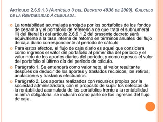 ARTÍCULO 2.6.9.1.3 (ARTÍCULO 3 DEL DECRETO 4936 DE 2009). CALCULO
DE LA RENTABILIDAD ACUMULADA.

   La rentabilidad acumulada arrojada por los portafolios de los fondos
    de cesantía y el portafolio de referencia de que trata el subnumeral
    iii) del literal b) del artículo 2.6.9.1.2 del presente decreto será
    equivalente a la tasa interna de retorno en términos anuales del flujo
    de caja diario correspondiente al período de cálculo.
   Para estos efectos, el flujo de caja diario es aquel que considera
    como ingresos el valor del portafolio al primer día del período y el
    valor neto de los aportes diarios del período, y como egresos el valor
    del portafolio al último día del período de cálculo.
   Parágrafo 1. Se entenderá como valor neto, el valor resultante
    después de deducir de los aportes y traslados recibidos, los retiros,
    anulaciones y traslados efectuados.
   Parágrafo 2. Los aportes realizados con recursos propios por la
    sociedad administradora, con el propósito de suplir los defectos de
    la rentabilidad acumulada de los portafolios frente a la rentabilidad
    mínima obligatoria, se incluirán como parte de los ingresos del flujo
    de caja.
 
