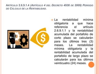 ARTÍCULO 2.6.9.1.4 (ARTÍCULO 4 DEL DECRETO 4936   DE   2009) PERIODO
DE CÁLCULO DE LA RENTABILIDAD.




                                    La     rentabilidad     mínima
                                     obligatoria a que hace
                                     referencia       el     artículo
                                     2.6.9.1.1 y la rentabilidad
                                     acumulada del portafolio de
                                     corto plazo se calcularán
                                     para los últimos tres (3)
                                     meses.      La      rentabilidad
                                     mínima obligatoria y la
                                     rentabilidad acumulada del
                                     portafolio de largo plazo se
                                     calcularán para los últimos
                                     veinticuatro (24) meses.
 