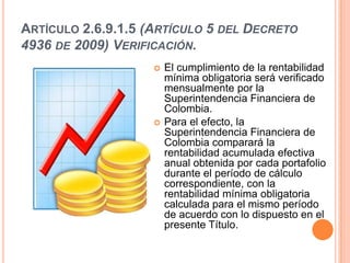 ARTÍCULO 2.6.9.1.5 (ARTÍCULO 5 DEL DECRETO
4936 DE 2009) VERIFICACIÓN.
                       El cumplimiento de la rentabilidad
                        mínima obligatoria será verificado
                        mensualmente por la
                        Superintendencia Financiera de
                        Colombia.
                       Para el efecto, la
                        Superintendencia Financiera de
                        Colombia comparará la
                        rentabilidad acumulada efectiva
                        anual obtenida por cada portafolio
                        durante el período de cálculo
                        correspondiente, con la
                        rentabilidad mínima obligatoria
                        calculada para el mismo período
                        de acuerdo con lo dispuesto en el
                        presente Título.
 