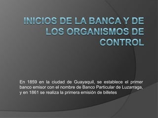 En 1859 en la ciudad de Guayaquil, se establece el primer
banco emisor con el nombre de Banco Particular de Luzarraga,
y en 1861 se realiza la primera emisión de billetes
 