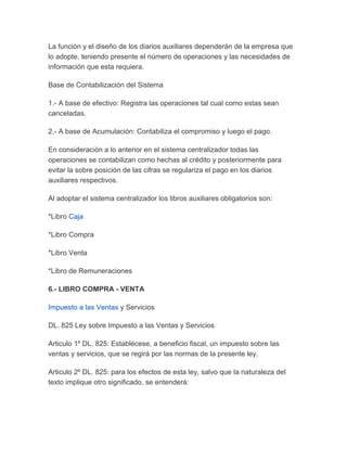 La función y el diseño de los diarios auxiliares dependerán de la empresa que
lo adopte, teniendo presente el número de operaciones y las necesidades de
información que esta requiera.

Base de Contabilización del Sistema

1.- A base de efectivo: Registra las operaciones tal cual como estas sean
canceladas.

2.- A base de Acumulación: Contabiliza el compromiso y luego el pago.

En consideración a lo anterior en el sistema centralizador todas las
operaciones se contabilizan como hechas al crédito y posteriormente para
evitar la sobre posición de las cifras se regulariza el pago en los diarios
auxiliares respectivos.

Al adoptar el sistema centralizador los libros auxiliares obligatorios son:

*Libro Caja

*Libro Compra

*Libro Venta

*Libro de Remuneraciones

6.- LIBRO COMPRA - VENTA

Impuesto a las Ventas y Servicios

DL. 825 Ley sobre Impuesto a las Ventas y Servicios

Articulo 1º DL. 825: Establécese, a beneficio fiscal, un impuesto sobre las
ventas y servicios, que se regirá por las normas de la presente ley.

Articulo 2º DL. 825: para los efectos de esta ley, salvo que la naturaleza del
texto implique otro significado, se entenderá:
 