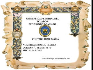 UNIVERSIDAD CENTRAL DEL
          ECUADOR
    SEDE SANTO DOMINGO




      CONTABILIDAD BASICA

NOMBRE:VERÓNICA REVILLA
CURSO: 5TO SEMESTRE “B”
MSC: ALBA RIVAS


             Santo Domingo, 08 de mayo del 2012
 