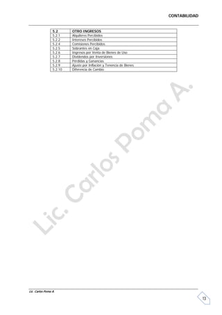 CONTABILIDAD


                 5.2      OTRO INGRESOS
                 5.2.1    Alquileres Percibidos
                 5.2.2    Intereses Percibidos
                 5.2.4    Comisiones Percibidos
                 5.2.5    Sobrantes en Caja
                 5.2.6    Ingresos por Venta de Bienes de Uso
                 5.2.7    Dividendos por Inversiones
                 5.2.8    Pérdidas y Ganancias
                 5.2.9    Ajuste por Inflación y Tenencia de Bienes
                 5.2.10   Diferencia de Cambio




Lic. Carlos Poma A.

                                                                                     13
 