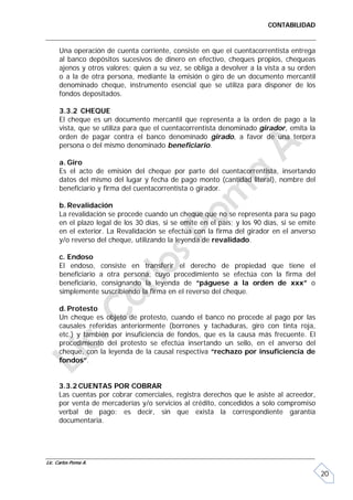 CONTABILIDAD


      Una operación de cuenta corriente, consiste en que el cuentacorrentista entrega
      al banco depósitos sucesivos de dinero en efectivo, cheques propios, chequeas
      ajenos y otros valores; quien a su vez, se obliga a devolver a la vista a su orden
      o a la de otra persona, mediante la emisión o giro de un documento mercantil
      denominado cheque, instrumento esencial que se utiliza para disponer de los
      fondos depositados.

      3.3.2 CHEQUE
      El cheque es un documento mercantil que representa a la orden de pago a la
      vista, que se utiliza para que el cuentacorrentista denominado girador, emita la
      orden de pagar contra el banco denominado girado, a favor de una tercera
      persona o del mismo denominado beneficiario.

      a. Giro
      Es el acto de emisión del cheque por parte del cuentacorrentista, insertando
      datos del mismo del lugar y fecha de pago monto (cantidad literal), nombre del
      beneficiario y firma del cuentacorrentista o girador.

      b. Revalidación
      La revalidación se procede cuando un cheque que no se representa para su pago
      en el plazo legal de los 30 días, si se emite en el país; y los 90 días, si se emite
      en el exterior. La Revalidación se efectúa con la firma del girador en el anverso
      y/o reverso del cheque, utilizando la leyenda de revalidado.

      c. Endoso
      El endoso, consiste en transferir el derecho de propiedad que tiene el
      beneficiario a otra persona, cuyo procedimiento se efectúa con la firma del
      beneficiario, consignando la leyenda de “páguese a la orden de xxx” o
      simplemente suscribiendo la firma en el reverso del cheque.

      d. Protesto
      Un cheque es objeto de protesto, cuando el banco no procede al pago por las
      causales referidas anteriormente (borrones y tachaduras, giro con tinta roja,
      etc.) y también por insuficiencia de fondos, que es la causa más frecuente. El
      procedimiento del protesto se efectúa insertando un sello, en el anverso del
      cheque, con la leyenda de la causal respectiva “rechazo por insuficiencia de
      fondos”.


     3.3.2 CUENTAS POR COBRAR
     Las cuentas por cobrar comerciales, registra derechos que le asiste al acreedor,
     por venta de mercaderías y/o servicios al crédito, concedidos a solo compromiso
     verbal de pago: es decir, sin que exista la correspondiente garantía
     documentaria.




Lic. Carlos Poma A.

                                                                                             20
 