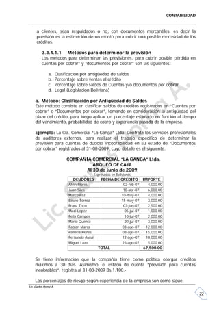CONTABILIDAD


      a clientes, sean respaldados o no, con documentos mercantiles; es decir la
      previsión es la estimación de un monto para cubrir una posible morosidad de los
      créditos.

         3.3.4.1.1 Métodos para determinar la previsión
         Los métodos para determinar las previsiones, para cubrir posible pérdida en
         cuentas por cobrar” y “documentos por cobrar” son las siguientes:

              a.      Clasificación por antigüedad de saldos
              b.      Porcentaje sobre ventas al crédito
              c.      Porcentaje sobre saldos de Cuentas y/o documentos por cobrar
              d.      Legal (Legislación Boliviana)

     a. Método: Clasificación por Antigüedad de Saldos
     Este método consiste en clasificar saldos de créditos registrados en “Cuentas por
     cobrar” o “Documentos por cobrar”, tomando en consideración la antigüedad del
     plazo del crédito, para luego aplicar un porcentaje estimado en función al tiempo
     del vencimiento, probabilidad de cobro y experiencia pasada de la empresa.

     Ejemplo: La Cía. Comercial “La Ganga” Ltda. Contrata los servicios profesionales
     de auditores externos, para realizar el trabajo específico de determinar la
     previsión para cuentas de dudosa incobrabilidad en su estado de “Documentos
     por cobrar” registrados al 31-08-2009, cuyo detalle es el siguiente:

                           COMPAÑÍA COMERCIAL “LA GANGA” Ltda.
                                    ARQUEO DE CAJA
                                 Al 30 de junio de 2009
                                          Expresados en Bolivianos
                               DEUDORES        FECHA DE CREDITO IMPORTE
                            Alvin Flores                 02-feb-07    4,000.00
                            Juan Siles                   10-abr-07    6,000.00
                            Marco Paz                   10-may-07     4,000.00
                            Eliseo Torrez               15-may-07     3,000.00
                            Franz Toco                   03-jun-07    2,500.00
                            Maxi Lopez                    05-jul-07   1,000.00
                            Felix Campos                  10-jul-07   2,000.00
                            Mario Quenta                  20-jul-07   3,000.00
                            Fabian Marca                 03-ago-07   12,000.00
                            Patricia Flores              08-ago-07   15,000.00
                            Fernando Ascui               12-ago-07   10,000.00
                            Miguel Lazo                  25-ago-07    5,000.00
                                              TOTAL                 67,500.00


     Se tiene información que la compañía tiene como política otorgar créditos
     máximos a 30 días. Asimismo, el estado de cuenta “previsión para cuentas
     incobrables”, registra al 31-08-2009 Bs.1.100.-

     Los porcentajes de riesgo según experiencia de la empresa son como sigue:
Lic. Carlos Poma A.

                                                                                                22
 