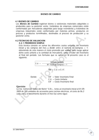 CONTABILIDAD


                                    BIENES DE CAMBIO


   4.1 BIENES DE CAMBIO
    Los Bienes de Cambio registran bienes o existencias materiales adquiridos o
    producidos para su posterior venta; tratándose de empresas comerciales están
    conformadas por mercaderías adquiridas para luego revenderlas y tratándose de
    empresas industriales están conformados por materias primas, productos en
    proceso y productos termi9nados, destinados al proceso de producción y su
    posterior venta.

   4.2 TECNICAS DE VALUACION
       4.2.1 PROMEDIO SIMPLE
       Esta técnica consiste en sumar los diferentes costos unitarios del inventario
       inicial y las compras del mes y dividir entre el número de compras + 1;
       obteniendo de esta manera el costo promedio por unidad, para luego aplicar
       dicho costo unitario a la cantidad de mercadería, como el valor del inventario
       al final del periodo. Las formulas que se aplica en el presente caso es el
       siguiente.

                                             ∑ Costo unitario
                           C.U. =
                                         Nº Total de compras + 1

                                          VIF = C.U. x C.I.F.


                      Donde:              VIF = Valor Inventario Final
                                          C.U. = Costo Unitario
                                          CIF = Costo Inventario final

     Ejercicio:
     La Cía. Comercial “Veloz del Norte” S.R.L., tenía un inventario inicial al 01-09-
     2009 de 300 unidades de accesorios para cocinas eléctricas, al costo de Bs.2
     cada uno y el movimiento durante el mes fue como sigue:




Lic. Carlos Poma A.

                                                                                         25
 