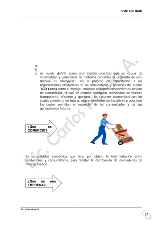 CONTABILIDAD




               a.
               b.
               c. se puede definir como una ciencia practica que se ocupa de
                  sistematizar y generalizar los métodos contables El propósito de este
                  manual es coadyuvar          en el proceso de capacitación a las
                  organizaciones productivas de las comunidades y personas del pueblo
                  TCO Lecos sobre el manejo contable aplicando conocimientos básicos
                  de contabilidad, el cual los permita coadyuvar administrar de manera
                  transparente, eficiente y oportuna los recursos económicos con los
                  cuales cuentan o en futuros emprendimientos de iniciativas productivas
                  los cuales permitan el desarrollo de las comunidades y de sus
                  generaciones futuras.




       ¿Que      es
       COMERCIO?




     Es la actividad económica que tiene por objeto la intermediación entre
     productores y consumidores, para facilitar la distribución de mercaderías de
     diversa especie.




       ¿Qué  es          una
       EMPRESA?




Lic. Carlos Poma A.

                                                                                           27
 