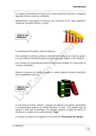 CONTABILIDAD


     Es el gasto o desembolso de dinero con el cual compramos materiales o pagamos
     algo para efectuar nuestras actividades.

     Habitualmente estos gastos se efectúan por consumos de luz, agua, alquileres,
     compra de materiales (bolsas, y otros).




       ¿Qué es una
       PERDIDA?




     Es la demasía de los gastos sobre los ingresos.

     Este resultado se obtiene cuando no controlamos la evolución de nuestros gastos,
     y si una empresa comunitaria gasta más de lo que tiene llegaría a esta situación.

     Este manual esta orientado precisamente para evitar pérdidas en el desarrollo de
     nuestras actividades.


     Durante el proceso del manejo contable se utilizan algunos términos específicos
     de la contabilidad como ser:




       ¿Qué es una
       CUENTA?




     Es una forma de anotar, ordenar y agrupar los ingresos y los gastos relacionados
     a un determinado grupo de la misma naturaleza, es decir se lo clasifica bajo un
     nombre o titulo que lo identifique. Por ejemplo, ingresos y salidas de dinero en
     efectivo se lo registra en la cuenta llamada “Caja”.

     La compra de carpas se lo registrara en la cuenta de “Accesorios de Campo”.



Lic. Carlos Poma A.

                                                                                         32
 