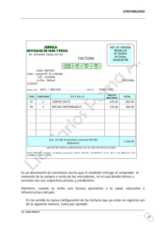 CONTABILIDAD




                       JUNGLA
                       JUNGLA                                                                 NIT: Nº 1040359
     ARTICULOS DE CAZA Y PESCA
     ARTICULOS DE CAZA Y PESCA                                                                   MKQILLHI
      De: Armando Carpas del Sol                                                                 Nº 003934
                                                                                                 Nº Orden
                                                            FACTURA                             2030436788
                                             LUGAR       DIA      MES        AÑO
                                             LA PAZ      10        09         05
              CASA MATRIZ
      Calle: Loayza Nº 25 y Murillo
               Telf.: 2334698
              La Paz - Bolivia                                                                            ORIGINAL:
      CLIENTE

      Señor (es): …WCS     / BOLIVIA………………………………………NIT/CI: ……1020377021..………………

                                                                                          PRECIO
       iTEM     CANTIDAD                              DETALLE                                               TOTAL
                                                                                         UNITARIO
         01           2         CARPAS DOITE                                                 430,00           860,00
         05           4         BOLSAS IMPERMEABLES                                          120,00           480,00




                             Son: Un Mil trescientos cuarenta 00/100
                                                                                                            1.340,00
                                            Bolivianos
                          UNA VEZ RETIRADA LA MERCADERIA, NO SE CAEPTAN DEVOLUCIONES

      ARTES GRAFICAS “Carrasco” de Antonio Carrasco Av. Haití Nº 1602 NIT: 2354407019 * 10 Tal. 50 X 2 del MKQILLHI -3751
      al MKQILLHI -4500 27-06-05




Es un documento de constancia escrita que el vendedor entrega al comprador al
momento de la compra o venta de las mercaderías, en el cual detalla bienes o
servicios con sus respectivos precios y condiciones.

Asimismo, cuando se emite una factura aportamos a la salud, educación e
infraestructura del país.

     En tal sentido la nueva configuración de las facturas que ya están en vigencia son
     de la siguiente manera, como por ejemplo:

Lic. Carlos Poma A.

                                                                                                                            37
 