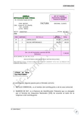 CONTABILIDAD




                       JUNGLA
                       JUNGLA                                                          NIT: Nº 1040359
     ARTICULOS DE CAZA Y PESCA
     ARTICULOS DE CAZA Y PESCA                                                      Autorización: 20216055
      De: Armando Carpas del Sol                                                      Factura Nº 003934

              CASA MATRIZ                                    FACTURA                    ORIGINAL: CLIENTE
      Calle: Loayza Nº 25 y Murillo
               Telf.: 2334698
              La Paz - Bolivia

      NIT/CI: 1020377021                                                                        FECHA: 18 - OCT -
      2006

                                                                                          PRECIO
       iTEM     CANTIDAD                            DETALLE                                                 TOTAL
                                                                                         UNITARIO
         01           2         CARPAS DOITE                                                 430,00           860,00
         05           4         BOLSAS IMPERMEABLES                                          120,00           480,00




                             Son: Un mil trescientos cuarenta 00/100
                                                                                                            1.340,00
                                            Bolivianos
      No DE CONTROL: F4 – 5R – HG – 21 L8

                          UNA VEZ RETIRADA LA MERCADERIA, NO SE CAEPTAN DEVOLUCIONES

      ARTES GRAFICAS “Carrasco” de Antonio Carrasco Av. Haití Nº 1602 NIT: 2354407019 * 10 Tal. 50 X 2 del MKQILLHI -3751
      al MKQILLHI -4500 27-06-05




       ¿Cómo se llena
       una FACTURA?




     A continuación algunas pautas para el llenado correcto:

     1. ROTULO COMERCIAL, es el nombre del contribuyente o de la casa comercial.

     2. NUMERO DE NIT, es el Número de Identificación Tributaria que es otorgado
        por el Servicio de Impuestos Nacionales (SIN) de acuerdo al rubro de la
        empresa o del contribuyente.




Lic. Carlos Poma A.

                                                                                                                            38
 