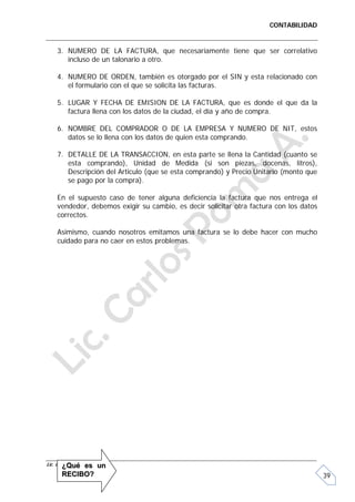 CONTABILIDAD


    3. NUMERO DE LA FACTURA, que necesariamente tiene que ser correlativo
       incluso de un talonario a otro.

    4. NUMERO DE ORDEN, también es otorgado por el SIN y esta relacionado con
       el formulario con el que se solicita las facturas.

    5. LUGAR Y FECHA DE EMISION DE LA FACTURA, que es donde el que da la
       factura llena con los datos de la ciudad, el día y año de compra.

    6. NOMBRE DEL COMPRADOR O DE LA EMPRESA Y NUMERO DE NIT, estos
       datos se lo llena con los datos de quien esta comprando.

    7. DETALLE DE LA TRANSACCION, en esta parte se llena la Cantidad (cuanto se
       esta comprando), Unidad de Medida (si son piezas, docenas, litros),
       Descripción del Articulo (que se esta comprando) y Precio Unitario (monto que
       se pago por la compra).

    En el supuesto caso de tener alguna deficiencia la factura que nos entrega el
    vendedor, debemos exigir su cambio, es decir solicitar otra factura con los datos
    correctos.

    Asimismo, cuando nosotros emitamos una factura se lo debe hacer con mucho
    cuidado para no caer en estos problemas.




Lic. Carlos Poma A. s
        ¿Qué e          un
      RECIBO?                                                                           39
 