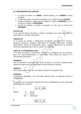 CONTABILIDAD


     2.4 MOVIMIENTO DE CUENTAS

          1. La acción de anotar en el DEBE, se llama debitar y en el HABER se llama
             acreditar.
          2. La diferencia entre el total de los débitos y los créditos se llama SALDO.
          3. Cuando el debito es mayor que los créditos, el saldo es DEUDOR y si es a
             la inversa el saldo es ACREEDOR.
          4. Cuando los débitos y créditos son iguales, se dice que la cuenta esta
             SALDADA.

     ACTIVO (A)
     Es la suma de bienes, derechos y valores económicos que posee una empresa
     expresados en términos monetarios.

     PASIVO (P)
     Es la asuma de deudas y obligaciones pendientes de pago hacia terceros,
     personas naturales y jurídicas expresados en términos monetarios. También
     denominado “fuente de financiación ajena”, porque representan los recursos
     financieros aportados por terceros, ajenos a la empresa.

     CAPITAL O PATRIMONIO (Pn)
     Es la suma de aportes e inversiones. También es la obligación de una empresa,
     para con su(s) propietario(s). El Patrimonio forma parte del Pasivo en la
     presentación del balance.

     INGRESO:
     Son los beneficios alcanzados por venta de bienes o servicios, también puede
     obtenerse ingresos por una adecuada inversión durante la gestión.

     EGRESO:
     Son los gastos incurridos de una empresa durante una gestión fiscal.

     EJEMPLO:
     Al iniciar sus actividades el Sr. Armando cabezas posee los siguientes bienes y
     obligaciones:

     Si partimos de la Ecuación Fundamental de la Contabilidad que esta expresada
     por la siguiente ecuación:

     1.                              A = P + PN

     Dónde:            A=    Activo
                       P=    Pasivo
                      PN =   Patrimonio

     2.
                                    PN = C + R

Lic. Carlos Poma A.

                                                                                          4
 