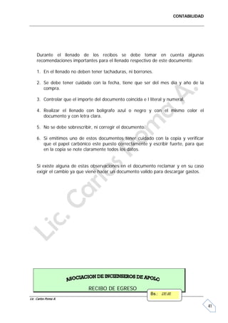 CONTABILIDAD




     Durante el llenado de los recibos se debe tomar en cuenta algunas
     recomendaciones importantes para el llenado respectivo de este documento:

     1. En el llenado no deben tener tachaduras, ni borrones.

     2. Se debe tener cuidado con la fecha, tiene que ser del mes día y año de la
        compra.

     3. Controlar que el importe del documento coincida e l literal y numeral.

     4. Realizar el llenado con bolígrafo azul o negro y con el mismo color el
        documento y con letra clara.

     5. No se debe sobrescribir, ni corregir el documento.

     6. Si emitimos uno de estos documentos tener cuidado con la copia y verificar
        que el papel carbónico este puesto correctamente y escribir fuerte, para que
        en la copia se note claramente todos los datos.


     Si existe alguna de estas observaciones en el documento reclamar y en su caso
     exigir el cambio ya que viene hacer un documento valido para descargar gastos.




                              RECIBO DE EGRESO
                                                             Bs.: 120,00.
Lic. Carlos Poma A.

                                                                                           41
 