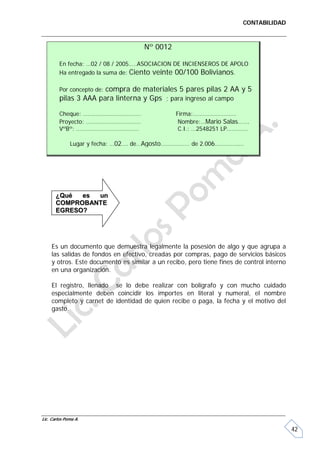 CONTABILIDAD



                                     Nº 0012

         En fecha: …02 / 08 / 2005…..ASOCIACION DE INCIENSEROS DE APOLO
         Ha entregado la suma de: Ciento veinte 00/100 Bolivianos.

                       compra de materiales 5 pares pilas 2 AA y 5
         Por concepto de:
         pilas 3 AAA para linterna y Gps ; para ingreso al campo

         Cheque: ………………………………                    Firma:………………………
         Proyecto: …………………………….                   Nombre:…Mario Salas…….
         VºBº: …………………………………                      C.I.: …2548251 LP.…………

              Lugar y fecha: …02…. de…Agosto……………… de 2.006………………




       ¿Qué  es un
       COMPROBANTE
       EGRESO?




     Es un documento que demuestra legalmente la posesión de algo y que agrupa a
     las salidas de fondos en efectivo, creadas por compras, pago de servicios básicos
     y otros. Este documento es similar a un recibo, pero tiene fines de control interno
     en una organización.

     El registro, llenado se lo debe realizar con bolígrafo y con mucho cuidado
     especialmente deben coincidir los importes en literal y numeral, el nombre
     completo y carnet de identidad de quien recibe o paga, la fecha y el motivo del
     gasto.




Lic. Carlos Poma A.

                                                                                           42
 