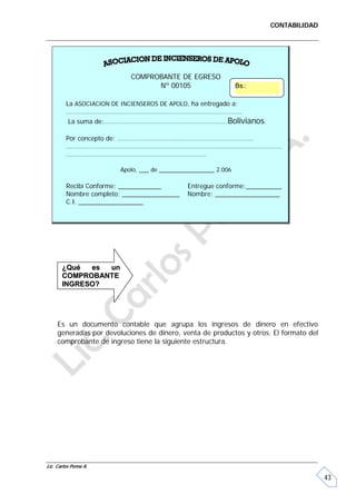 CONTABILIDAD




                           COMPROBANTE DE EGRESO
                                 Nº 00105                       Bs.:

         La ASOCIACION DE INCIENSEROS DE APOLO, ha entregado a:
         ……………………………………………………………………………………..
          La suma de:……………………………………………………………Bolivianos.

         Por concepto de: ………………………………………………………………….
         …………………………………………………………………………………………………………
         ……………………………………………………………………

                        Apolo, ___ de _________________ 2.006

         Recibí Conforme: ____________        Entregue conforme:__________
         Nombre completo: ________________    Nombre: __________________
         C.I. __________________




       ¿Qué  es un
       COMPROBANTE
       INGRESO?




     Es un documento contable que agrupa los ingresos de dinero en efectivo
     generadas por devoluciones de dinero, venta de productos y otros. El formato del
     comprobante de ingreso tiene la siguiente estructura.




Lic. Carlos Poma A.

                                                                                        43
 
