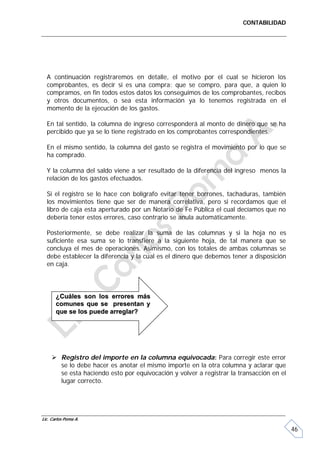 CONTABILIDAD




  A continuación registraremos en detalle, el motivo por el cual se hicieron los
  comprobantes, es decir si es una compra: que se compro, para que, a quien lo
  compramos, en fin todos estos datos los conseguimos de los comprobantes, recibos
  y otros documentos, o sea esta información ya lo tenemos registrada en el
  momento de la ejecución de los gastos.

  En tal sentido, la columna de ingreso corresponderá al monto de dinero que se ha
  percibido que ya se lo tiene registrado en los comprobantes correspondientes.

  En el mismo sentido, la columna del gasto se registra el movimiento por lo que se
  ha comprado.

  Y la columna del saldo viene a ser resultado de la diferencia del ingreso menos la
  relación de los gastos efectuados.

  Si el registro se lo hace con bolígrafo evitar tener borrones, tachaduras, también
  los movimientos tiene que ser de manera correlativa, pero si recordamos que el
  libro de caja esta aperturado por un Notario de Fe Pública el cual decíamos que no
  debería tener estos errores, caso contrario se anula automáticamente.

  Posteriormente, se debe realizar la suma de las columnas y si la hoja no es
  suficiente esa suma se lo transfiere a la siguiente hoja, de tal manera que se
  concluya el mes de operaciones. Asimismo, con los totales de ambas columnas se
  debe establecer la diferencia y la cual es el dinero que debemos tener a disposición
  en caja.




       ¿Cuáles son los errores más
       comunes que se presentan y
       que se los puede arreglar?




      Registro del importe en la columna equivocada: Para corregir este error
       se lo debe hacer es anotar el mismo importe en la otra columna y aclarar que
       se esta haciendo esto por equivocación y volver a registrar la transacción en el
       lugar correcto.




Lic. Carlos Poma A.

                                                                                          46
 