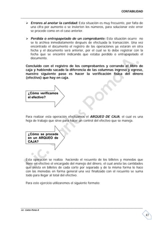 CONTABILIDAD


      Errores al anotar la cantidad: Esta situación es muy frecuente, por falta de
       una cifra por aumento o se invierten los números, para solucionar este error
       se procede como en el caso anterior.

      Perdida o entrepapelado de un comprobante: Esta situación ocurre no
       se lo archiva inmediatamente después de efectuada la transacción. Una vez
       encontrado el documento el registro de las operaciones ya estarán en otra
       fecha y el documento será anterior, por el cual se lo debe registrar con la
       fecha que se encontré indicando que estaba perdido o entrapapelado el
       documento.

     Concluido con el registro de los comprobantes y cerrando el libro de
     caja y habiendo sacado la diferencia de las columnas ingreso y egreso,
     nuestro siguiente paso es hacer la verificación física del dinero
     (efectivo) que hay en caja.



       ¿Cómo verificamos
       el efectivo?




     Para realizar esta operación efectuamos el ARQUEO DE CAJA, el cual es una
     hoja de trabajo que sirve para hacer un control del efectivo que se maneja.



       ¿Cómo se procede
       en un ARQUEO de
       CAJA?




     Esta operación se realiza haciendo el recuento de los billetes y monedas que
     tiene en efectivo el encargado del manejo del dinero, el cual anota las cantidades
     que exista en billetes de cada corte por separado y de la misma forma lo hace
     con las monedas en forma general una vez finalizado con el recuento se suma
     todo para llegar al total del efectivo.

     Para este ejercicio utilizaremos el siguiente formato:




Lic. Carlos Poma A.

                                                                                          47
 