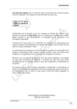 CONTABILIDAD




     Un sobrante implica, que el monto de dinero recontado más el total de gastos
     menores realizados, son mayores al total del fondo de caja chica.



       ¿Qué es la CAJA
       CHICA y cuando se
       utiliza?




     Continuando con el proceso y una vez conocido el manejo del Libro de Caja,
     pasamos al manejo de Caja Chica que es un fondo que se destina para realizar
     gastos menores y que generalmente es manejada por la secretaria o un
     encargado responsable.

     El monto de la Caja Chica se lo determina de acuerdo a las operaciones que
     realiza la empresa (comunitaria) en sus gastos que realizan, pero en todo caso no
     debe ser mayor a bolivianos 1.000.-

     La autorización de su apertura se lo hace al iniciar la gestión. El responsable de la
     empresa (comunitaria) debe realizar arqueos sorpresa sobre los fondos para
     establecer un seguimiento y tener un control de los gastos en efectivo.

     Entonces, una vez gastado al menos un 70% del monto asignado, el encargado
     de caja chica presentara su descargo o rendición de caja chica que estará
     acompañado por las facturas, recibos y otros que respaldes los movimientos de
     los gastos.

     De manera que, una vez revisado y aprobado el responsable o el presidente se
     realiza el desembolso correspondiente del monto gastado que junto al efectivo o
     los comprobantes que se tiene en caja sumen el total del monto asignado. Es
     decir el 100% del efectivo.




                            ASOCIACION DE INCIENSEROS APOLO
                                  LIBRO DE CAJA CHICA

Lic. Carlos Poma A.

                                                                                             49
 