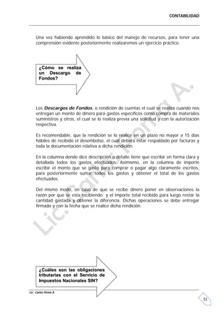 CONTABILIDAD




     Una vez habiendo aprendido lo básico del manejo de recursos, para tener una
     comprensión evidente posteriormente realizaremos un ejercicio práctico.




       ¿Cómo se realiza
       un Descargo de
       Fondos?




     Los Descargos de Fondos, o rendición de cuentas el cual se realiza cuando nos
     entregan un monto de dinero para gastos específicos como compra de materiales
     suministros y otros, el cual se lo realiza previa una solicitud y con la autorización
     respectiva.

     Es recomendable, que la rendición se lo realice en un plazo no mayor a 15 días
     hábiles de recibido el desembolso, el cual deberá estar respaldado por facturas y
     toda la documentación relativa a dicha rendición.

     En la columna donde dice descripción o detalle tiene que escribir en forma clara y
     detallada todos los gastos efectuados. Asimismo, en la columna de importe
     escribir el monto que se gasto para comprar o pagar algo claramente escritos,
     para posteriormente sumar todos los gastos y obtener el total de los gastos
     efectuados.

     Del mismo modo, en caso de que se recibe dinero poner en observaciones la
     razón por que se esta recibiendo y el importe total recibido para luego restar la
     cantidad gastada y obtener la diferencia. Dichas operaciones se debe entregar
     firmado y con la fecha que se realice dicha rendición.




       ¿Cuáles son las obligaciones
       tributarias con el Servicio de
       Impuestos Nacionales SIN?

Lic. Carlos Poma A.

                                                                                             51
 