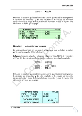 CONTABILIDAD


                                    COSTO =    100,00


     Entonces, el resultado que se obtiene viene hacer lo que nos costo la compra mas
     la retención de impuestos, y de este resultado se lo deduce los impuestos
     correspondientes y luego de la sumatoria de impuestos menos el importe total
     obtenemos el monto que se pago.


                     IMPORTE TOTAL                           59,78
                 IT 3% * 100,00                 3,00
                 IU 5% * 100,00                 5,00
                    TOTAL IMPUESTOS                           4,78
                    IMPORTE PAGADO                           92,00



     Ejemplo 2:           Adquisiciones o compras

     La organización contrata los servicios de una persona para un trabajo a realizar,
     por lo cual se paga Bs. 120 en efectivo.

     Solución: Para esta situación aplicamos, IU por servicios 12,5% de retención y
     el IT del 3% de retención por la transacción; entonces se realiza lo siguiente:

                                    COSTO =    SERVICIO
                                                  84,5%
                                    COSTO =    22,01 + 120,00
                                    COSTO =    142,01


     Entonces, el resultado que se obtiene viene hacer lo que nos costo la compra mas
     la retención de impuestos, y de este resultado se lo deduce los impuestos
     correspondientes y luego de la sumatoria de impuestos menos el importe total
     obtenemos el monto que se pago.




                          IMPORTE TOTAL                   177,51
                      IT 3%    * 142,01        5,32
                      IU 12,5% * 142,01       22,19
                                                             -
                        TOTAL IMPUESTOS
                                                      27,51
                        IMPORTE PAGADO                    150,00

Lic. Carlos Poma A.

                                                                                         53
 