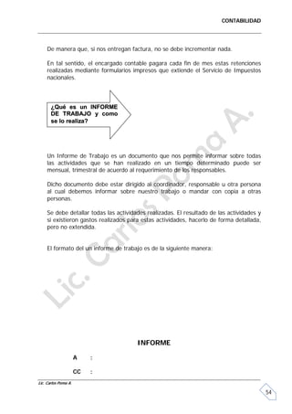 CONTABILIDAD




     De manera que, si nos entregan factura, no se debe incrementar nada.

     En tal sentido, el encargado contable pagara cada fin de mes estas retenciones
     realizadas mediante formularios impresos que extiende el Servicio de Impuestos
     nacionales.



       ¿Qué es un INFORME
       DE TRABAJO y como
       se lo realiza?




     Un Informe de Trabajo es un documento que nos permite informar sobre todas
     las actividades que se han realizado en un tiempo determinado puede ser
     mensual, trimestral de acuerdo al requerimiento de los responsables.

     Dicho documento debe estar dirigido al coordinador, responsable u otra persona
     al cual debemos informar sobre nuestro trabajo o mandar con copia a otras
     personas.

     Se debe detallar todas las actividades realizadas. El resultado de las actividades y
     si existieron gastos realizados para estas actividades, hacerlo de forma detallada,
     pero no extendida.


     El formato del un informe de trabajo es de la siguiente manera:




                                        INFORME

                      A    :

                      CC   :
Lic. Carlos Poma A.

                                                                                            54
 